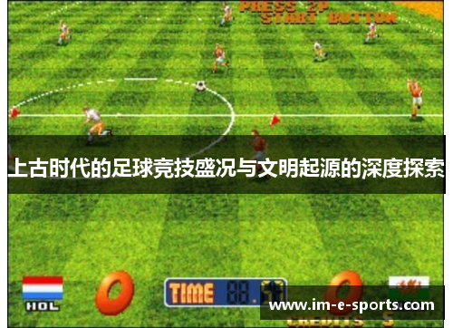 上古时代的足球竞技盛况与文明起源的深度探索